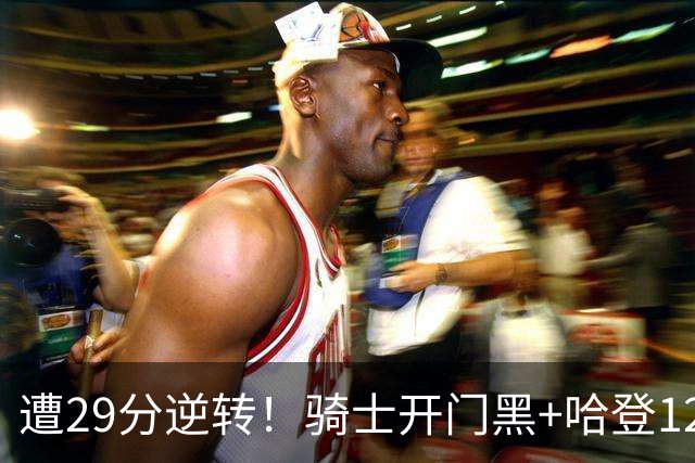 遭29分逆转！骑士开门黑+哈登12中5，76人先发五虎狂砍105分